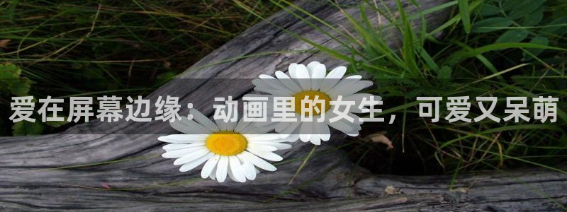 囧次元动漫官网下载入口：爱在屏幕边缘：动画里的女生，可爱又呆萌
