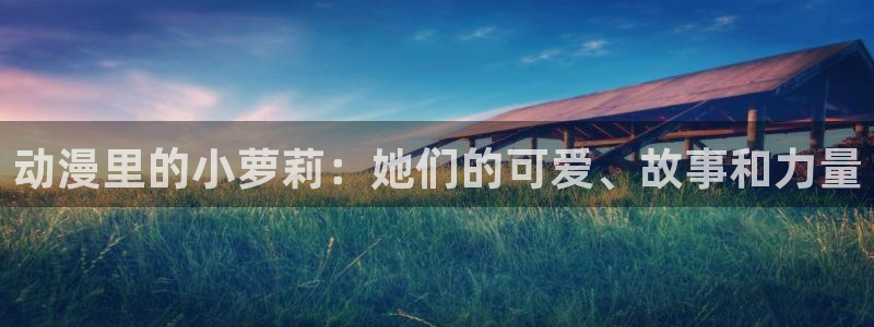 囧次元官方下载最新版：动漫里的小萝莉：她们的可爱、故事和力量