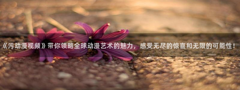 囧次元app下载：《污动漫视频》带你领略全球动漫艺术的魅力，感受无尽的惊喜和无限的可能性！